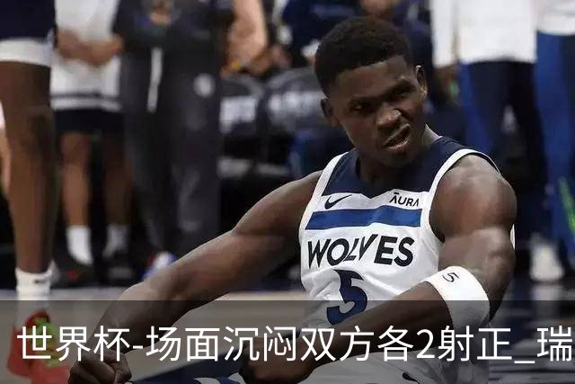 世界杯-场面沉闷双方各2射正 瑞士0-0哥伦比亚进加时